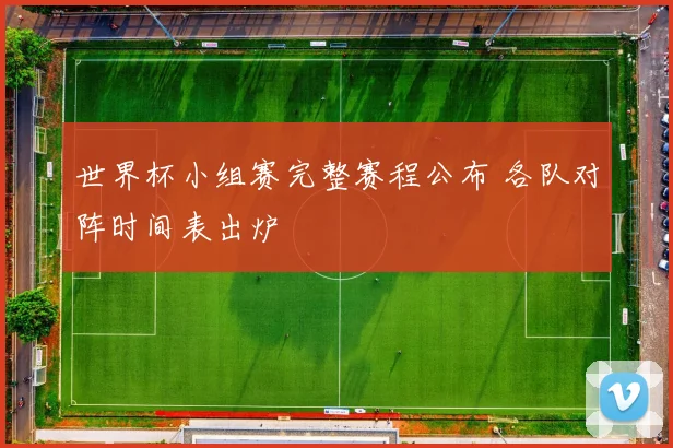 世界杯小组赛完整赛程公布 各队对阵时间表出炉