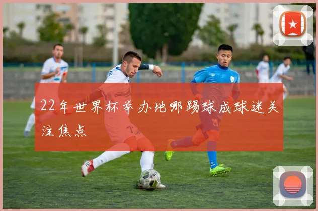 22年世界杯举办地哪踢球成球迷关注焦点